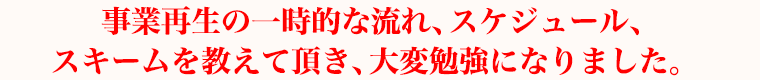 事業再生の一時的な流れ、スケジュール、スキームを教えて頂き、大変勉強になりました。