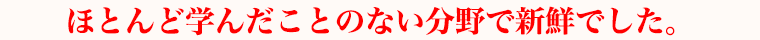 ほとんど学んだことのない分野で新鮮でした。