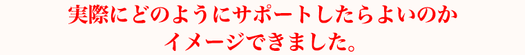 実際にどのようにサポートしたらよいのかイメージできました。