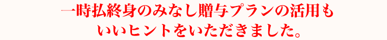 一時払終身のみなし贈与プランの活用もいいヒントをいただきました。
