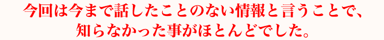 今回は今まで話したことのない情報と言うことで、知らなかった事がほとんどでした。