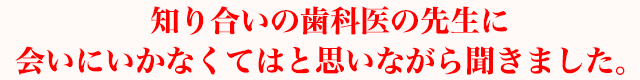 知り合いの歯科医の先生に会いにいかなくてはと思いながら聞きました。
