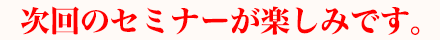 次回のセミナーが楽しみです。