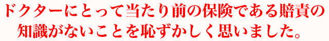 ドクターにとって当たり前の保険である賠責の知識がないことを恥ずかしく思いました。