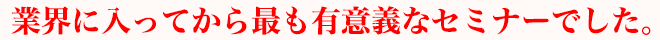 業界に入ってから最も有意義なセミナーでした。