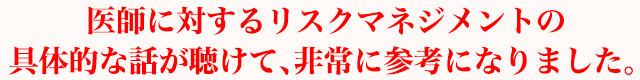 医師に対するリスクマネジメントの具体的な話が聴けて、非常に参考になりました。