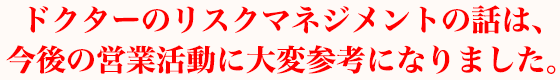 ドクターのリスクマネジメントの話は、今後の営業活動に大変参考になりました。