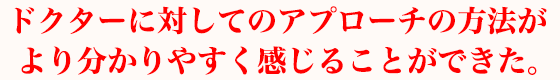 ドクターに対してのアプローチの方法がより分かりやすく感じることができた。