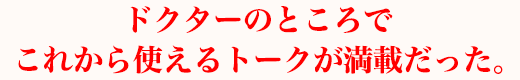 ドクターのところでこれから使えるトークが満載だった。