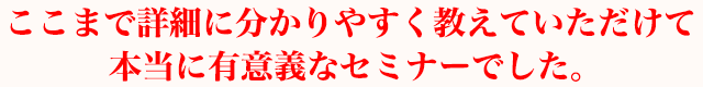 ここまで詳細に分かりやすく教えていただけて本当に有意義なセミナーでした。