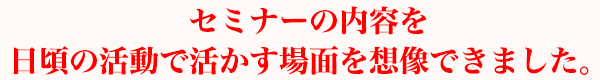 セミナーの内容を日頃の活動で活かす場面を想像できました。